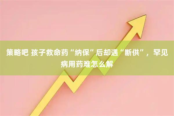 策略吧 孩子救命药“纳保”后却遇“断供”，罕见病用药难怎么解