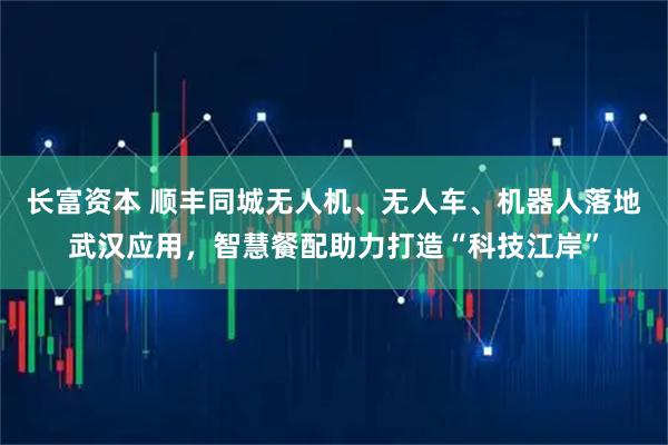 长富资本 顺丰同城无人机、无人车、机器人落地武汉应用，智慧餐配助力打造“科技江岸”