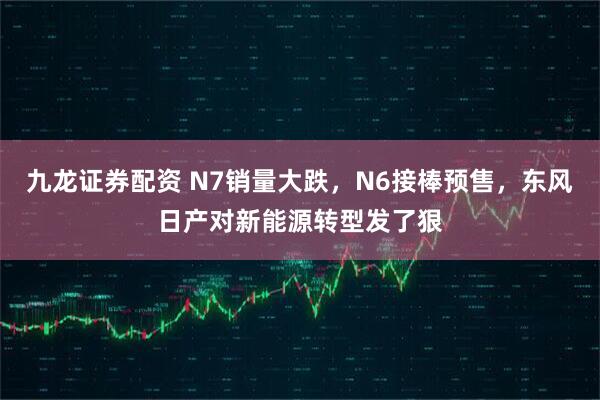 九龙证券配资 N7销量大跌，N6接棒预售，东风日产对新能源转型发了狠
