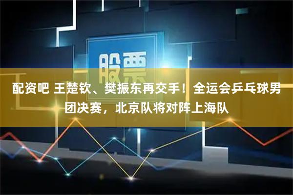 配资吧 王楚钦、樊振东再交手！全运会乒乓球男团决赛，北京队将对阵上海队