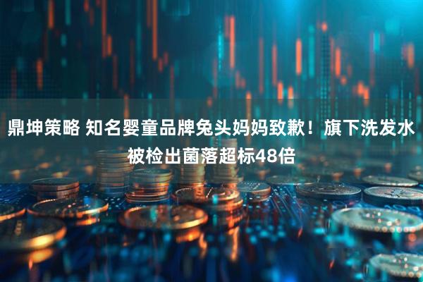鼎坤策略 知名婴童品牌兔头妈妈致歉！旗下洗发水被检出菌落超标48倍
