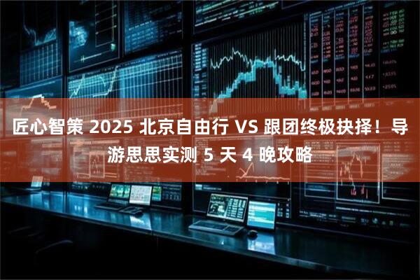 匠心智策 2025 北京自由行 VS 跟团终极抉择！导游思思实测 5 天 4 晚攻略
