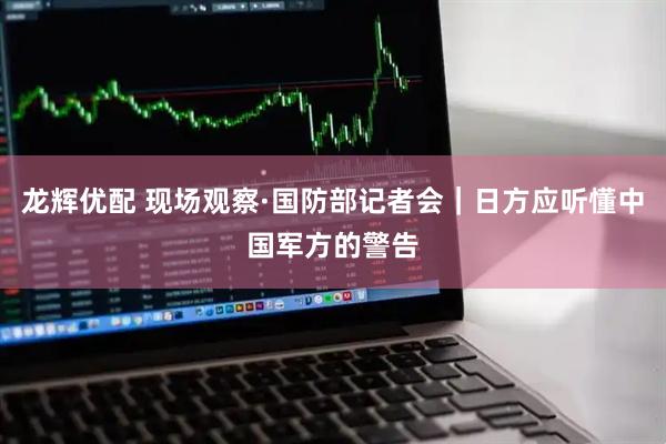 龙辉优配 现场观察·国防部记者会｜日方应听懂中国军方的警告