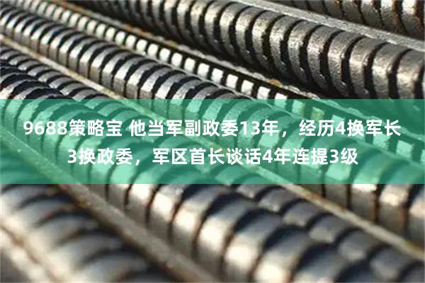 9688策略宝 他当军副政委13年，经历4换军长3换政委，军区首长谈话4年连提3级