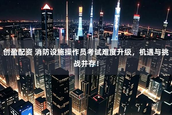 创盈配资 消防设施操作员考试难度升级，机遇与挑战并存！