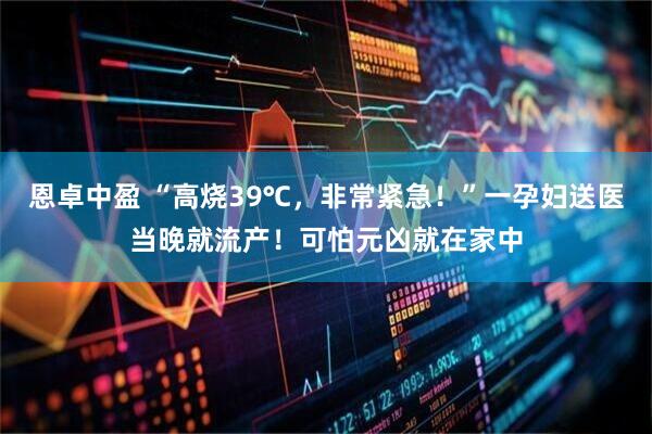 恩卓中盈 “高烧39℃，非常紧急！”一孕妇送医当晚就流产！可怕元凶就在家中