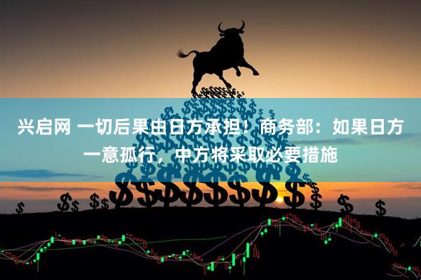 兴启网 一切后果由日方承担！商务部：如果日方一意孤行，中方将采取必要措施