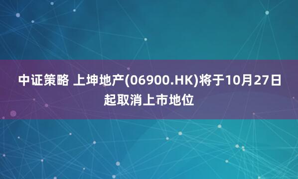 中证策略 上坤地产(06900.HK)将于10月27日起取消上市地位