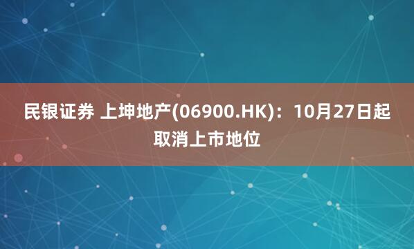 民银证券 上坤地产(06900.HK)：10月27日起取消上市地位