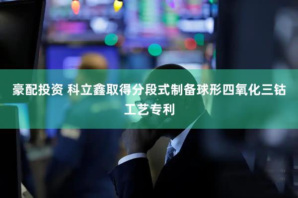 豪配投资 科立鑫取得分段式制备球形四氧化三钴工艺专利