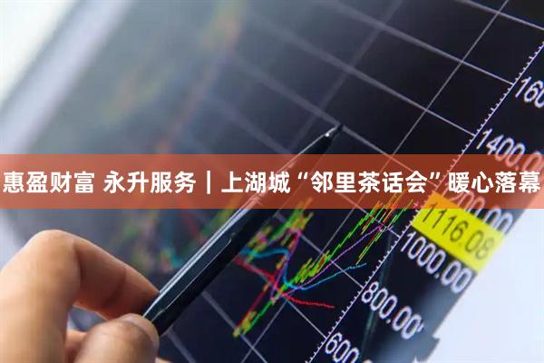 惠盈财富 永升服务｜上湖城“邻里茶话会”暖心落幕