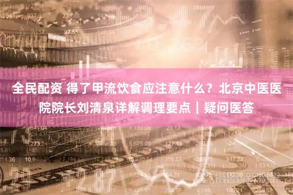 全民配资 得了甲流饮食应注意什么？北京中医医院院长刘清泉详解调理要点｜疑问医答