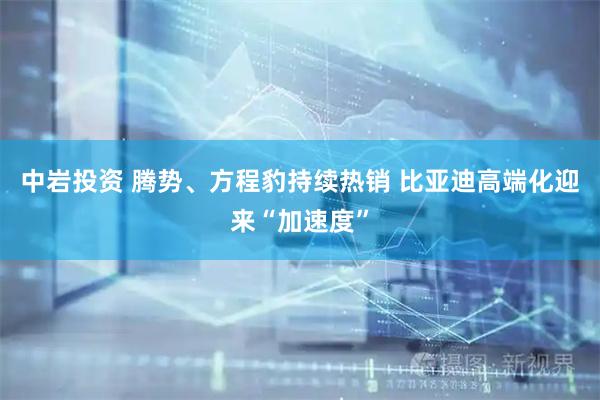 中岩投资 腾势、方程豹持续热销 比亚迪高端化迎来“加速度”