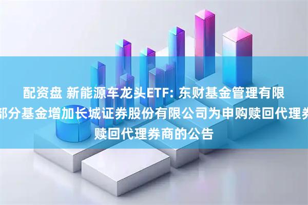 配资盘 新能源车龙头ETF: 东财基金管理有限公司旗下部分基金增加长城证券股份有限公司为申购赎回代理券商的公告