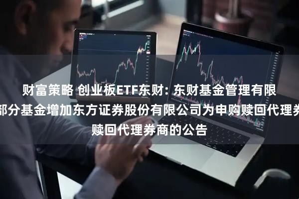 财富策略 创业板ETF东财: 东财基金管理有限公司旗下部分基金增加东方证券股份有限公司为申购赎回代理券商的公告