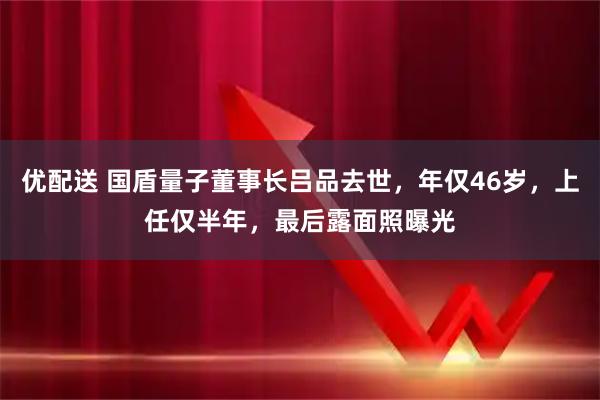 优配送 国盾量子董事长吕品去世，年仅46岁，上任仅半年，最后露面照曝光