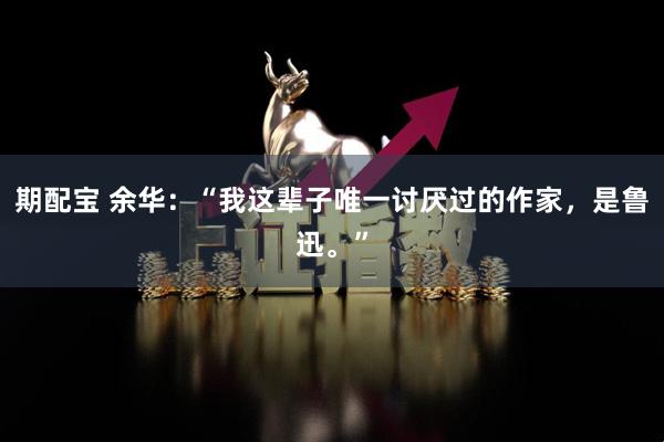 期配宝 余华：“我这辈子唯一讨厌过的作家，是鲁迅。”