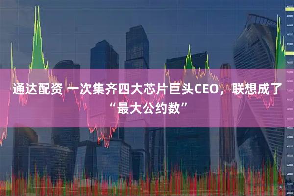 通达配资 一次集齐四大芯片巨头CEO，联想成了“最大公约数”