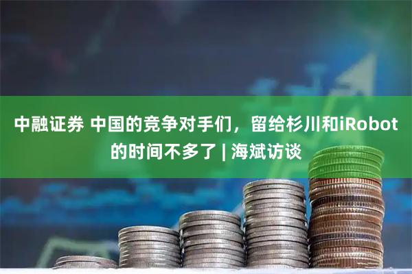中融证券 中国的竞争对手们，留给杉川和iRobot的时间不多了 | 海斌访谈