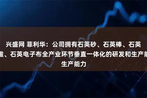 兴盛网 菲利华：公司拥有石英砂、石英棒、石英纤维、石英电子布全产业环节垂直一体化的研发和生产能力