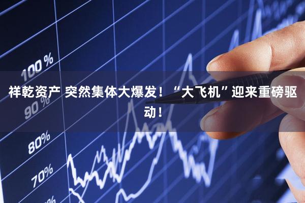祥乾资产 突然集体大爆发！“大飞机”迎来重磅驱动！