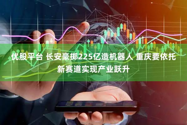 优股平台 长安豪掷225亿造机器人 重庆要依托新赛道实现产业跃升