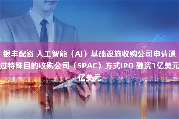 银丰配资 人工智能（AI）基础设施收购公司申请通过特殊目的收购公司（SPAC）方式IPO 融资1亿美元