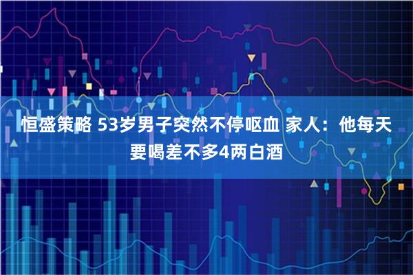 恒盛策略 53岁男子突然不停呕血 家人：他每天要喝差不多4两白酒