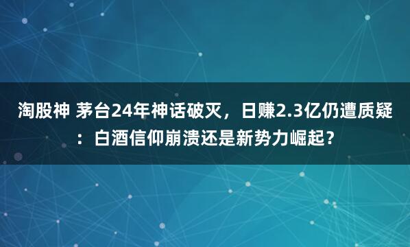 淘股神 茅台24年神话破灭，日赚2.3亿仍遭质疑：白酒信仰崩溃还是新势力崛起？