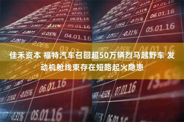 佳禾资本 福特汽车召回超50万辆烈马越野车 发动机舱线束存在短路起火隐患
